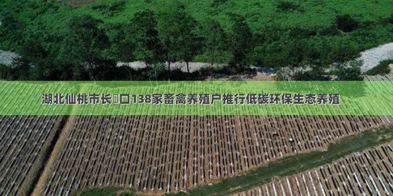 湖北仙桃市长埫口138家畜禽养殖户推行低碳环保生态养殖