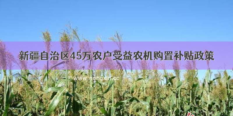 新疆自治区45万农户受益农机购置补贴政策
