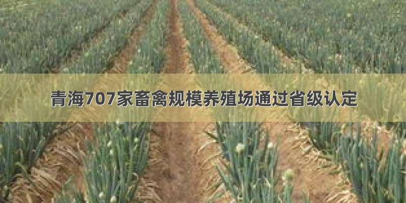青海707家畜禽规模养殖场通过省级认定