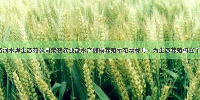 陕西南洛河水岸生态苑公司荣获农业部水产健康养殖示范场称号：为生态养殖树立了榜样