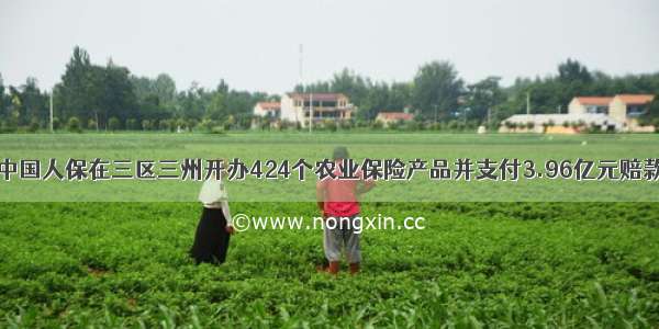 中国人保在三区三州开办424个农业保险产品并支付3.96亿元赔款